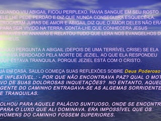 QUANDO VIU ABIGAIL FICOU PERPLEXO. HAVIA SANGUE EM SEU ROSTO
ELE LHE PEDE PERDÃO E DIZ QUE NUNCA CONSEGUIRA ESQUECÊ-LA.
TROCARAM JURAS DE AMOR E ABIGAIL DIZ QUE O AMOR DELES NÃO ERA
PARA SER VIVIDO NA TERRA. CONTA-LHE QUE CONHECERA JESUS
ATRAVÉS DE ANANIAS E RELATOU TUDO QUE LERA NOS EVANGELHOS DE
MAHEUS.
SAULO PERGUNTA A ABIGAIL (DEPOIS DE UMA TERRÍVEL CRISE) SE ELA
O HAVIA PERDOADO PELA MORTE DE JEZIEL, AO QUE ELA RESPONDEU
QUE ESTAVA TRANQUILA, PORQUE JEZIEL ESTÁ COM O CRISTO.
JÁ EM CASA, SAULO COMEÇA SUAS REFLEXÕES SOBRE Deus Poderoso
E INFLEXÍVEL.: - POR QUE NÃO ENCONTRAVA PAZ? QUAL O MOT
VO DE SUAS DOLOROSAS INQUETAÇÕES? NO ENTANTO, AQUEL
GENTE DO CAMINHO ENTRAGAVA-SE AS ALGEMAS SORRIDENTE
E TRANQUILAS.
OLHOU PARA AQUELE PALÁCIO SUNTUOSO, ONDE SE ENCONTRA
PARA O LUXO QUE ALI DOMINAVA. ERA IMPOSSÍVEL QUE OS
HOMENS DO CAMINHO FOSSEM SUPERIORES.
 