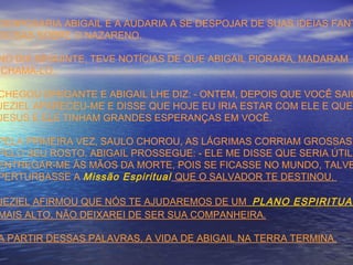 DESPOSARIA ABIGAIL E A AUDARIA A SE DESPOJAR DE SUAS IDEIAS FANT
SIOSAS SOBRE O NAZARENO.
NO DIA SEGUINTE, TEVE NOTÍCIAS DE QUE ABIGAIL PIORARA, MADARAM
CHAMÁ-LO.
CHEGOU OFEGANTE E ABIGAIL LHE DIZ: - ONTEM, DEPOIS QUE VOCÊ SAIU
JEZIEL APARECEU-ME E DISSE QUE HOJE EU IRIA ESTAR COM ELE E QUE
JESUS E ELE TINHAM GRANDES ESPERANÇAS EM VOCÊ.
PELA PRIMEIRA VEZ, SAULO CHOROU, AS LÁGRIMAS CORRIAM GROSSAS
PELO SEU ROSTO. ABIGAIL PROSSEGUE: - ELE ME DISSE QUE SERIA ÚTIL
ENTREGAR-ME ÀS MÃOS DA MORTE, POIS SE FICASSE NO MUNDO, TALVE
PERTURBASSE A Missão Espiritual QUE O SALVADOR TE DESTINOU.
JEZIEL AFIRMOU QUE NÓS TE AJUDAREMOS DE UM PLANO ESPIRITUAL
MAIS ALTO. NÃO DEIXAREI DE SER SUA COMPANHEIRA.
A PARTIR DESSAS PALAVRAS, A VIDA DE ABIGAIL NA TERRA TERMINA.
 