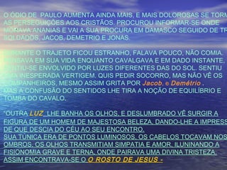 ``
O ÓDIO DE PAULO AUMENTA AINDA MAIS, E MAIS DOLOROSAS SE TORM
AS PERSEGUIÇÕES AOS CRISTÃOS. PROCUROU INFORMAR-SE ONDE
MORAVA ANANIAS E VAI A SUA PROCURA EM DAMASCO SEGUIDO DE TR
SOLDADOS, JACOB, DEMETRIO E JONAS.
DURANTE O TRAJETO FICOU ESTRANHO, FALAVA POUCO, NÃO COMIA.
PENSAVA EM SUA VIDA ENQUANTO CAVALGAVA E EM DADO INSTANTE,
SENTIU-SE ENVOLVIDO POR LUZES DIFERENTES DAS DO SOL. SENTIU
UMA INESPERADA VERTIGEM. QUIS PEDIR SOCORRO, MAS NÃO VÊ OS
COMPANHEIROS, MESMO ASSIM GRITA POR Jacob, e Demétrio .
MAS A CONFUSÃO DO SENTIDOS LHE TIRA A NOÇÃO DE EQUILÍBRIO E
TOMBA DO CAVALO.
“OUTRA LUZ LHE BANHA OS OLHOS, E DESLUMBRADO VÊ SURGIR A
FIGURA DE UM HOMEM DE MAJESTOSA BELEZA, DANDO-LHE A IMPRESS
DE QUE DESCIA DO CÉU AO SEU ENCONTRO.
SUA TÚNICA ERA DE PONTOS LUMINOSOS, OS CABELOS TOCAVAM NOS
OMBROS, OS OLHOS TRANSMITIAM SIMPATIA E AMOR, ILUNINANDO A
FISIONOMIA GRAVE E TERNA, ONDE PAIRAVA UMA DIVINA TRISTEZA.
ASSIM ENCONTRAVA-SE O O ROSTO DE JESUS -
 