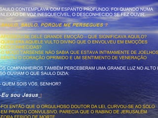 SAULO CONTEMPLAVA COM ESPANTO PROFUNDO. FOI QUANDO NUMA
INLEXÃO DE VOZ INESQUECÍVEL, O DESCONHECIDO SE FEZ OUVIR:
-SAULO, SAULO, PORQUE ME PERSEGUES ?
-APOSSOU-SE DELE GRANDE EMOÇÃO – QUE SIGNIFICAVA AQUILO?
-QUEM ERA AQUELE VULTO DIVINO QUE O ENVOLVEU EM EMOÇÕES
-DESCONHECIDAS?
-O MOÇO TARSENSE NÃO SABIA QUE ESTAVA INTIMAMENTE DE JOELHOS
-SENTIU O CORAÇÃO OPRIMIDO E UM SENTIMENTO DE VENERAÇÃO
OS COMPANHEIROS TAMBÉM PERCEBERAM UMA GRANDE LUZ NO ALTO E
SÓ OUVIAM O QUE SAULO DIZIA:
- QUEM SOIS VÓS, SENHOR?
-Eu sou Jesus !
-FOI ENTÃO QUE O ORGULHOSO DOUTOR DA LEI, CURVOU-SE AO SOLO
-EM PRANTO CONVULSIVO. PARECIA QUE O RABINO DE JERUSALÉM
 