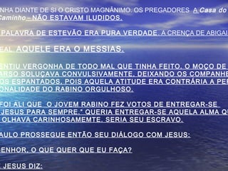 NHA DIANTE DE SI O CRISTO MAGNÂNIMO. OS PREGADORES A Casa do
Caminho – NÃO ESTAVAM ILUDIDOS.
PALAVRA DE ESTEVÃO ERA PURA VERDADE. A CRENÇA DE ABIGAIL
EAL. AQUELE ERA O MESSIAS.
ENTIU VERGONHA DE TODO MAL QUE TINHA FEITO. O MOÇO DE
ARSO SOLUÇAVA CONVULSIVAMENTE, DEIXANDO OS COMPANHE
OS ESPANTADOS, POIS AQUELA ATITUDE ERA CONTRÁRIA A PER
ONALIDADE DO RABINO ORGULHOSO.
FOI ALI QUE O JOVEM RABINO FEZ VOTOS DE ENTREGAR-SE
JESUS PARA SEMPRE.” QUERIA ENTREGAR-SE AQUELA ALMA QU
OLHAVA CARINHOSAMEMTE. SERIA SEU ESCRAVO.
AULO PROSSEGUE ENTÃO SEU DIÁLOGO COM JESUS:
SENHOR, O QUE QUER QUE EU FAÇA?
E JESUS DIZ:
 
