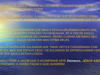 LEVANTA-TE, SAULO ! ENTRA NA CIDADE DE DAMASCO E LÁ TE SERÁ
DITO O QUE TE CONVEM FAZER.
O VULTO DESAPARECEU E SAULO PERCEBE QUE SEUS OLHOS FORAM
TOMADOS PELAS SOMBRAS, ESFREGA OS OLHOS E PERCEBE QUE FICAR
CEGO.
OS SOLDADOS ACHARAM QUE SAULO ESTAVA DELIRANDO (MUITO SOL,
MEIO DIA, DESERTO) POIS NÃO OUVIRAM NADA, SÓ A VOZ DE SAULO.
ACUSAVAM OS HOMENS DO CAMINHO. PEDRO CURARA UM IRMÃO SEU
(SATANÁS) – SAULO DEVIA TER SIDO VÍTIMA DELES.
SAULO NARRA AOS SOLDADOS QUE TINHA VISTO E CONVERSADO COM
JESUS, MAS QUE ESTAVA CEGO. OS SOLDADOS SE ENTREOLHARAM CERT
DE QUE SAULO ESTAVA LOUCO.
SAULO PEDE A JACOB QUE O ACOMPANHE ASTÉ Damasco, JESUS ASSI
ORDENARA, E VOCÊS FAÇAM O QUE QUISEREM.
 