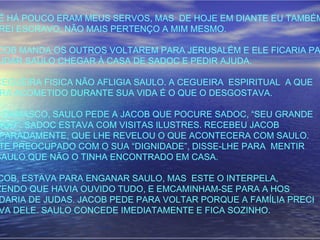 É HÁ POUCO ERAM MEUS SERVOS, MAS DE HOJE EM DIANTE EU TAMBÉM
REI ESCRAVO, NÃO MAIS PERTENÇO A MIM MESMO.
COB MANDA OS OUTROS VOLTAREM PARA JERUSALÉM E ELE FICARIA PA
UDAR SAULO CHEGAR À CASA DE SADOC E PEDIR AJUDA.
CEGUEIRA FISICA NÃO AFLIGIA SAULO. A CEGUEIRA ESPIRITUAL A QUE
RA ACOMETIDO DURANTE SUA VIDA É O QUE O DESGOSTAVA.
M DAMASCO, SAULO PEDE A JACOB QUE POCURE SADOC, “SEU GRANDE
MIGO”. SADOC ESTAVA COM VISITAS ILUSTRES. RECEBEU JACOB
PARADAMENTE, QUE LHE REVELOU O QUE ACONTECERA COM SAULO.
TE PREOCUPADO COM O SUA “DIGNIDADE”, DISSE-LHE PARA MENTIR
SAULO QUE NÃO O TINHA ENCONTRADO EM CASA.
COB, ESTAVA PARA ENGANAR SAULO, MAS ESTE O INTERPELA,
ZENDO QUE HAVIA OUVIDO TUDO, E EMCAMINHAM-SE PARA A HOS
DARIA DE JUDAS. JACOB PEDE PARA VOLTAR PORQUE A FAMÍLIA PRECI
VA DELE. SAULO CONCEDE IMEDIATAMENTE E FICA SOZINHO.
 