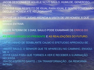 JACOB DESCONHECE AQUELE NOVO SAULO. HUMILDE, GENEROSO.
FALOU
COM ELE COM RESPEITO DE IGUAL PARA IGUAL E SENTIU COMPAIXÃO
DEQUELE HOMEM ATÉ AS LÁGRIAMAS.
DEPOIS DE 3 DIAS, JUDAS ANUNCIA A VISITA DE UM HOMEM, A QUE
SAULO
MANDA ENTRAR.
NESTE ÍNTERIM DE 3 DIAS, SAULO PODE EXAMINAR OS ERROS DO
PASSADO
AS DIFICULDADES DO PRESENTE E AS REALIZAÇÕES DO FUTURO.
UM VELHINHO DE SEMBLANTE CALMO E EFETUOSO APROXIOU-SE :
-IRMÃO SAULO, O SENHOR QUE TE APARECEU NO CAMINHO, ENVIOU-
ME A
-ESTA CASA PARA QUE TORNES A VER E RECEBER A ILUMINAÇÃO
NECESSÁ
-RIA DO ESPÍRITO SANTO. ( DA TRANSFORMAÇÃO , DA REMORMA
ÍNTIMA)
 