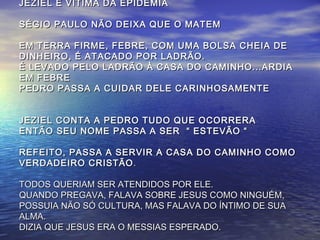JEZIEL É VÍTIMA DA EPIDEMIAJEZIEL É VÍTIMA DA EPIDEMIA
SÉGIO PAULO NÃO DEIXA QUE O MATEMSÉGIO PAULO NÃO DEIXA QUE O MATEM
EM TERRA FIRME, FEBRE, COM UMA BOLSA CHEIA DEEM TERRA FIRME, FEBRE, COM UMA BOLSA CHEIA DE
DINHEIRO, É ATACADO POR LADRÃO.DINHEIRO, É ATACADO POR LADRÃO.
É LEVADO PELO LADRÃO À CASA DO CAMINHO...ARDIAÉ LEVADO PELO LADRÃO À CASA DO CAMINHO...ARDIA
EM FEBREEM FEBRE
PEDRO PASSA A CUIDAR DELE CARINHOSAMENTEPEDRO PASSA A CUIDAR DELE CARINHOSAMENTE
JEZIEL CONTA A PEDRO TUDO QUE OCORRERAJEZIEL CONTA A PEDRO TUDO QUE OCORRERA
ENTÃO SEU NOME PASSA A SER “ ESTEVÃO “ENTÃO SEU NOME PASSA A SER “ ESTEVÃO “
REFEITO, PASSA A SERVIR A CASA DO CAMINHO COMOREFEITO, PASSA A SERVIR A CASA DO CAMINHO COMO
VERDADEIRO CRISTÃOVERDADEIRO CRISTÃO ..
TODOS QUERIAM SER ATENDIDOS POR ELE.TODOS QUERIAM SER ATENDIDOS POR ELE.
QUANDO PREGAVA, FALAVA SOBRE JESUS COMO NINGUÉM,QUANDO PREGAVA, FALAVA SOBRE JESUS COMO NINGUÉM,
POSSUIA NÃO SÓ CULTURA, MAS FALAVA DO ÍNTIMO DE SUAPOSSUIA NÃO SÓ CULTURA, MAS FALAVA DO ÍNTIMO DE SUA
ALMA.ALMA.
DIZIA QUE JESUS ERA O MESSIAS ESPERADO.DIZIA QUE JESUS ERA O MESSIAS ESPERADO.
 