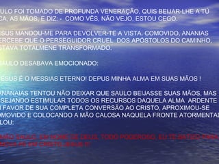 AULO FOI TOMADO DE PROFUNDA VENERAÇÃO, QUIS BEIJAR-LHE A TÚ
CA, AS MÃOS, E DIZ: - COMO VÊS, NÃO VEJO, ESTOU CEGO.
ESUS MANDOU-ME PARA DEVOLVER-TE A VISTA. COMOVIDO, ANANIAS
ERCEBE QUE O PERSEGUIDOR CRUEL DOS APÓSTOLOS DO CAMINHO,
STAVA TOTALMENE TRANSFORMADO.
SAULO DESABAVA EMOCIONADO:
JESUS É O MESSIAS ETERNO! DEPUS MINHA ALMA EM SUAS MÃOS !
ANANAIAS TENTOU NÃO DEIXAR QUE SAULO BEIJASSE SUAS MÃOS, MAS
ESEJANDO ESTIMULAR TODOS OS RECURSOS DAQUELA ALMA ARDENTE
M FAVOR DE SUA COMPLETA CONVERSÃO AO CRISTO, APROXIMOU-SE
OMOVIDO E COLOCANDO A MÃO CALOSA NAQUELA FRONTE ATORMENTAD
LOU:
RMÃO SAULO, EM NOME DE DEUS, TODO PODEROSO, EU TE BATIZO PARA
NOVA FÉ EM CRISTO JESUS !!!
 