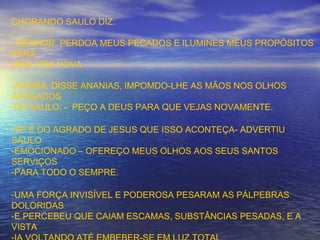 CHORANDO SAULO DIZ:
- SENHOR, PERDOA MEUS PECADOS E ILUMINES MEUS PROPÓSITOS
PARA
UMA VIDA NOVA.
-AGORA, DISSE ANANIAS, IMPOMDO-LHE AS MÃOS NOS OLHOS
APAGADOS
-DE SAULO: - PEÇO A DEUS PARA QUE VEJAS NOVAMENTE.
-SE É DO AGRADO DE JESUS QUE ISSO ACONTEÇA- ADVERTIU
SAULO
-EMOCIONADO – OFEREÇO MEUS OLHOS AOS SEUS SANTOS
SERVIÇOS
-PARA TODO O SEMPRE.
-UMA FORÇA INVISÍVEL E PODEROSA PESARAM AS PÁLPEBRAS
DOLORIDAS
-E PERCEBEU QUE CAIAM ESCAMAS, SUBSTÂNCIAS PESADAS, E A
VISTA
 