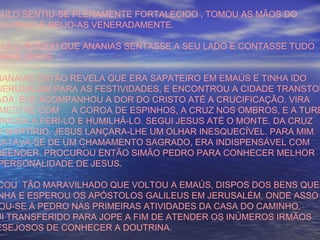 AULO SENTIU-SE PLENAMENTE FORTALECIDO , TOMOU AS MÃOS DO
ELHINHO E BEIJO-AS VENERADAMENTE.
AULO, ROGOU QUE ANANIAS SENTASSE A SEU LADO E CONTASSE TUDO
OBRE JESUS.
NANAIAS ENTÃO REVELA QUE ERA SAPATEIRO EM EMAÚS E TINHA IDO
JERUSALEM PARA AS FESTIVIDADES, E ENCONTROU A CIDADE TRANSTOR
ADA. ELE ACOMPANHOU A DOR DO CRISTO ATÉ A CRUCIFICAÇÃO. VIRA
MESTRE COM A COROA DE ESPINHOS, A CRUZ NOS OMBROS, E A TURB
URIOSA A FERÍ-LO E HUMILHÁ-LO. SEGUI JESUS ATÉ O MONTE. DA CRUZ
O MARTÍRIO. JESUS LANÇARA-LHE UM OLHAR INESQUECÍVEL. PARA MIM
RATAVA-SE DE UM CHAMAMENTO SAGRADO, ERA INDISPENSÁVEL COM
REENDER. PROCUROU ENTÃO SIMÃO PEDRO PARA CONHECER MELHOR
PERSONALIDADE DE JESUS.
COU TÃO MARAVILHADO QUE VOLTOU A EMAÚS, DISPOS DOS BENS QUE
NHA E ESPEROU OS APÓSTOLOS GALILEUS EM JERUSALÉM, ONDE ASSO
OU-SE A PEDRO NAS PRIMEIRAS ATIVIDADES DA CASA DO CAMINHO.
UI TRANSFERIDO PARA JOPE A FIM DE ATENDER OS INÚMEROS IRMÃOS
ESEJOSOS DE CONHECER A DOUTRINA.
 