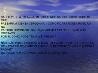 S
A
U
L
O
P
E
D
E
SAULO PEDE A PALAVRA, MESMO TENDO SADOC O ADVERTIDO DE
QUE
PASSARIAM IMENSA VERGONHA. – COMO FICARÁ NOSSA POSIÇÃO
NO
PARTIDO DOMINANTE DA RAÇA? ACEITEI A PERSEGUIÇÃO AOS
CRISTÃOS
POR TI, COMO PODE TRAIR A TI MESMO ?
NÃO, NÃO POSSO ACEITAR A TUAS PALAVRAS. REPITO QUE VI JESUS
DE NAZARÉ E DEVO PROCLAMAR QUE RECONHEÇO NELE O MESSIAS
PROMETI
DO PELOS NOSSOS PROFETAS MAIS EMINENTES.
 