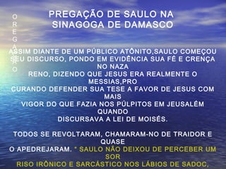 O
R
E
G
A
Ç
Ã
O
PREGAÇÃO DE SAULO NA
SINAGOGA DE DAMASCO
ASSIM DIANTE DE UM PÚBLICO ATÔNITO,SAULO COMEÇOU
SEU DISCURSO, PONDO EM EVIDÊNCIA SUA FÉ E CRENÇA
NO NAZA
RENO, DIZENDO QUE JESUS ERA REALMENTE O
MESSIAS,PRO
CURANDO DEFENDER SUA TESE A FAVOR DE JESUS COM
MAIS
VIGOR DO QUE FAZIA NOS PÚLPITOS EM JEUSALÉM
QUANDO
DISCURSAVA A LEI DE MOISÉS.
TODOS SE REVOLTARAM, CHAMARAM-NO DE TRAIDOR E
QUASE
O APEDREJARAM. “ SAULO NÃO DEIXOU DE PERCEBER UM
SOR
RISO IRÔNICO E SARCÁSTICO NOS LÁBIOS DE SADOC,
 