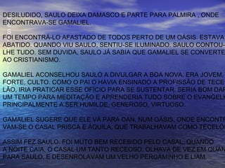 D
E
S
I
L
U
D
I
D
O
DESILUDIDO, SAULO DEIXA DAMASCO E PARTE PARA PALMIRA , ONDE
ENCONTRAVA-SE GAMALIEL.
FOI ENCONTRÁ-LO AFASTADO DE TODOS PERTO DE UM OÁSIS. ESTAVA
ABATIDO. QUANDO VIU SAULO, SENTIU-SE ILUMINADO. SAULO CONTOU-
LHE TUDO. SEM DUVIDA, SAULO JÁ SABIA QUE GAMALIEL SE CONVERTE
AO CRISTIANISMO.
GAMALIEL ACONSELHOU SAULO A DIVULGAR A BOA NOVA. ERA JOVEM,
FORTE, CULTO. COMO O PAI O HAVIA ENSINADO A PROFISSÃO DE TECE
LÃO, IRIA PRATICAR ESSE OFÍCIO PARA SE SUSTENTAR. SERIA BOM DAR
UM TEMPO PARA MEDITAÇÃO E APRENDERIA TUDO SOBRE O EVANGELH
PRINCIPALMENTE A SER HUMILDE, GENEROSO, VIRTUOSO.
GAMALIEL SUGERE QUE ELE VÁ PARA DAN, NUM OÁSIS, ONDE ENCONTR
VAM-SE O CASAL PRISCA E ÁQUILA, QUE TRABALHAVAM COMO TECELÕE
ASSIM FEZ SAULO. FOI MUTO BEM RECEBIDO PELO CASAL. QUANDO
A NOITE CAIA, O CASAL UM TANTO RECEOSO, OLHAVA DE VEZ EM QUAN
PARA SAULO, E DESENROLAVAM UM VELHO PERGAMINHO E LIAM.
 