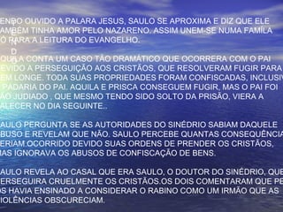T
E
N
D
O
ENDO OUVIDO A PALARA JESUS, SAULO SE APROXIMA E DIZ QUE ELE
AMBÉM TINHA AMOR PELO NAZARENO. ASSIM UNEM-SE NUMA FAMÍLA
SÓ PARA A LEITURA DO EVANGELHO.
ÁQUILA CONTA UM CASO TÃO DRAMÁTICO QUE OCORRERA COM O PAI
DEVIDO A PERSEGUIÇÃO AOS CRISTÃOS, QUE RESOLVERAM FUGIR PARA
BEM LONGE. TODA SUAS PROPRIEDADES FORAM CONFISCADAS, INCLUSIV
A PADARIA DO PAI. AQUILA E PRISCA CONSEGUEM FUGIR, MAS O PAI FOI
ÃO JUDIADO , QUE MESMO TENDO SIDO SOLTO DA PRISÃO, VIERA A
ALECER NO DIA SEGUINTE..
SAULO PERGUNTA SE AS AUTORIDADES DO SINÉDRIO SABIAM DAQUELE
ABUSO E REVELAM QUE NÃO. SAULO PERCEBE QUANTAS CONSEQUÊNCIA
ERIAM OCORRIDO DEVIDO SUAS ORDENS DE PRENDER OS CRISTÃOS,
MAS IGNORAVA OS ABUSOS DE CONFISCAÇÃO DE BENS.
SAULO REVELA AO CASAL QUE ERA SAULO, O DOUTOR DO SINÉDRIO, QUE
PERSEGUIRA CRUELMENTE OS CRISTÃOS.OS DOIS COMENTARAM QUE PE
OS HAVIA ENSINADO A CONSIDERAR O RABINO COMO UM IRMÃO QUE AS
VIOLÊNCIAS OBSCURECIAM.
 