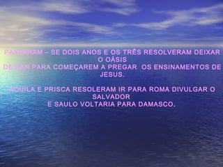 PASSARAM – SE DOIS ANOS E OS TRÊS RESOLVERAM DEIXAR
O OÁSIS
DE DAN PARA COMEÇAREM A PREGAR OS ENSINAMENTOS DE
JESUS.
ÁQUILA E PRISCA RESOLERAM IR PARA ROMA DIVULGAR O
SALVADOR
E SAULO VOLTARIA PARA DAMASCO.
 