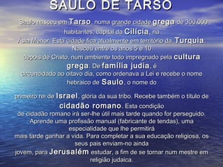 SAULO DE TARSOSAULO DE TARSO
Saulo nasceu emSaulo nasceu em TarsoTarso, numa grande cidade, numa grande cidade gregagrega de 300.000de 300.000
habitantes, capital dahabitantes, capital da CilíciaCilícia, na, na
Ásia Menor. Esta cidade fica atualmente em território daÁsia Menor. Esta cidade fica atualmente em território da TurquiaTurquia..
Nasceu entre os anos 5 e 10Nasceu entre os anos 5 e 10
depois de Cristo, num ambiente todo impregnado peladepois de Cristo, num ambiente todo impregnado pela culturacultura
gregagrega. De. De família judiafamília judia, é, é
circuncidado ao oitavo dia, como ordenava a Lei e recebe o nomecircuncidado ao oitavo dia, como ordenava a Lei e recebe o nome
hebraico dehebraico de SauloSaulo, o nome do, o nome do
primeiro rei deprimeiro rei de IsraelIsrael, glória da sua tribo. Recebe também o título de, glória da sua tribo. Recebe também o título de
cidadão romanocidadão romano. Esta condição. Esta condição
de cidadão romano irá ser-lhe útil mais tarde quando for perseguido.de cidadão romano irá ser-lhe útil mais tarde quando for perseguido.
Aprende uma profissão manual (fabricante de tendas), umaAprende uma profissão manual (fabricante de tendas), uma
especialidade que lhe permitiráespecialidade que lhe permitirá
mais tarde ganhar a vida. Para completar a sua educação religiosa, osmais tarde ganhar a vida. Para completar a sua educação religiosa, os
seus pais enviam-no aindaseus pais enviam-no ainda
jovem, parajovem, para JerusalémJerusalém estudar, a fim de se tornar num mestre emestudar, a fim de se tornar num mestre em
religião judaica.religião judaica.
 