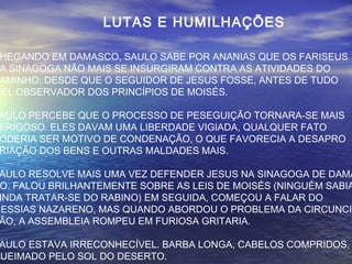 LUTAS E HUMILHAÇÕES
HEGANDO EM DAMASCO, SAULO SABE POR ANANIAS QUE OS FARISEUS
A SINAGOGA NÃO MAIS SE INSURGIRAM CONTRA AS ATIVIDADES DO
AMINHO, DESDE QUE O SEGUIDOR DE JESUS FOSSE, ANTES DE TUDO
IEL OBSERVADOR DOS PRINCÍPIOS DE MOISÉS.
AULO PERCEBE QUE O PROCESSO DE PESEGUIÇÃO TORNARA-SE MAIS
ERIGOSO. ELES DAVAM UMA LIBERDADE VIGIADA, QUALQUER FATO
ODERIA SER MOTIVO DE CONDENAÇÃO, O QUE FAVORECIA A DESAPRO
RIAÇÃO DOS BENS E OUTRAS MALDADES MAIS.
AULO RESOLVE MAIS UMA VEZ DEFENDER JESUS NA SINAGOGA DE DAMA
O. FALOU BRILHANTEMENTE SOBRE AS LEIS DE MOISÉS (NINGUÉM SABIA
INDA TRATAR-SE DO RABINO) EM SEGUIDA, COMEÇOU A FALAR DO
MESSIAS NAZARENO, MAS QUANDO ABORDOU O PROBLEMA DA CIRCUNCI
ÃO, A ASSEMBLEIA ROMPEU EM FURIOSA GRITARIA.
AULO ESTAVA IRRECONHECÍVEL. BARBA LONGA, CABELOS COMPRIDOS,
QUEIMADO PELO SOL DO DESERTO.
 