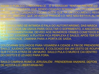 E
O
P
Ú
B
L
I
ASSIM O PÚBLICO O RECONHECE: - É O TRAIDOR! TENTAM PRENDÊ-LO
MAS SAULO ADVERTE QUE SENDO CIDADÃO ROMANO, NÃO PODERIA SE
PRESO. AS AUTORIDADES LOCAIS DIZEM QUE HÁ UM DOCUMENTO RECE
BIDO DO SINÉDRIO QUE DEVERIAM PRENDÊ-LO, MAS NÃO ESTAVA ALÍ NO
MOMENTO.
MAS SAULO NÃO SE INTIMIDA E FALA DO AUTORITARISMO, DAS MÁSCA
RAS QUE CADA UM USAVA PARA OCULTAR O SOFRIMENTO, A ANGÚSTIA
QUE EXPERIMENTAVAM, DEVIDO AOS INÚMEROS CRIMES COMETIDOS EM
NOME DO JUDAÍSMO. A PLATEIA FICA PERPLEXA E SAULO, APÓS TER DIT
TODA VERDADE, CAMINHA PARA A PORTA DE SAÍDA.
COLOCARAM SOLDADOS PARA VIGIAREM A CIDADE A FIM DE PRENDERE
SAULO. AJUDADO POR ANANIAS, É COLOCADO EM UM CESTO DE ROUPA
QUE FICAVA ATRÁS DE UM MURO. SAULO PULA O MURO E CAI DENTRO
DO CESTO E É LEVADO PARA FORA.
SAULO CAMINHA RUMO A JERUSALÉM . PRENDERAM ANANIAS, DEPOIS
DE AÇOITÁ-LO LIBERTARAM-NO
 