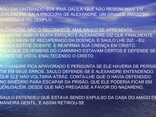 NÃO ENCONTRANDO SUA IRMÃ DALILA, QUE NÃO RESIDIA MAIS EM
JERUSALÉM, SAI A PROCURA DE ALEXANDRE, UM GRANDE AMIGO DO
SINÉDRIO E DO TEMPLO.
ALEXANDRE NÃO O RECONHECE, MAS SAULO SE APRESENTA.
HÁ ENTRE AMBOS MUITA EMOÇÃO E ALEXANDRE DIZ QUE FINALMENTE
SAULO HAVIA SE RECUPERADO DA DOENÇA. E SAULO LHE DIZ: - EU
NUNCA ESTIVE DOENTE E REAFIRMA SUA CRENÇA EM CRISTO.
FALA QUE OS HOMENS DO CAMINNHO ESTAVAM CERTOS E DEFENDE SEU
PONTO DE VISTA, ENALTECENDO O CRISTO.
ALEXANDRE FICA APAVORADO E PERGUNTA SE ELE HAVERIA DE PERSIS
TIR EM SEUS ERROS. SAULO DEFENDE-SE E ALEXANDRE ENTENDENDO
QUE ELE NÃO VOLTARIA ATRÁS, CONTA-LHE QUE O HAVIA DEFENDIDO
NO SINÉDRIO PARA ESCAPAR DA PRISÃO, QUE ELE PODERIA FICAR EM
JERUSALÉM, DESDE QUE NÃO PREGASSE A FAVOR DO NAZARENO.
SAULO ENTENDEU QUE ESTAVA SENDO EXPULSO DA CASA DO AMIGO DE
MANEIRA GENTIL, E ASSIM RETIROU-SE
 
