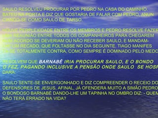 SAULO RESOLVEU PROCURAR POR PEDRO NA CASA DO CAMINHO.
BATEU NA PORTA E DIZ QUE GOSTARIA DE FALAR COM PEDRO, ANUN
CIANDO-SE COMO SAULO DE TARSO.
HOUVE PERPLEXIDADE ENTRE OS MEMBROS E PEDRO RESOLVE FAZER
UMA REAUNIÃO ENTRE TODOS OS COMPANHEIROS PARA CHEGAREM
NUM ACORDO SE DEVERIAM OU NÃO RECEBER SAULO, E MANDAM-
LHE UM RECADO, QUE FOLTASSE NO DIA SEGUINTE. TIAGO MANIFES
TA-SE TOTALMENTE CONTRA, COMO SEMPRE É DOMINADO PELO MEDO
RESOLVEM QUE BARNABÉ IRIA PROCURAR SAULO, E O BONDO
O FEZ, PAGANDO INCLUSIVE A PENSÃO ONDE SAULO SE HOSP
DARA.
SAULO SENTE-SE ENVERGONHADO E DIZ COMPREENDER O RECEIO DO
DEFENSORES DE JESUS, AFINAL, JÁ OFENDERA MUITO A SIMÃO PEDRO
O BONDOSO BARNABÉ DANDO-LHE UM TAPINHA NO OMBRO DIZ: - QUEM
NÃO TERÁ ERRADO NA VIDA?
 