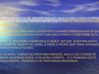 O REENCONTRO FOI DE GRANDE EMOÇÃO. SAULO CONTA TODO OCORRID
COM ELE, E TIVERAM CERTEZA ENTÃO QUE A VISÃO E DIÁLOGO COM JES
FORAM REAIS.
O MESTRE VOLTARA PARA CONVERTER O GRANDE PERSEGUIDOR DA SUA
DOUTRINA. SAULO ESTAVA MUITO ABATIDO E FRACO E COM FEBRE ALTA.
PEDRO O LEVA PARA CUIDAR DELE E SAULO DIZ QUE GOSTARIA MUITO
DE FICAR NO QUARTO DE JEZIEL.,E DISSE A PEDRO QUE TINHA GRANDES
PLANOS PARA O FUTURO.
NO QUARTO, TOMADO DE PROFUNDA EMOÇÃO, SAULO LEU O NOME DE
ABIGAIL DIVERSAS VEZES, A PALAVRA CORINTO... E O PASSADO VOLTA
EM SUA MENTE, TRAZENDO-LHE PROFUNDOS REMORSOS.
 