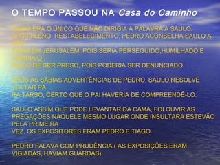 O TEMPO PASSOU NA Casa do Caminho
TIAGO ERA O ÚNICO QUE NÃO DIRIGIA A PALAVRA A SAULO.
APÓS PLENO RESTABELECIMENTO, PEDRO ACONSELHA SAULO A
NÃO
FICAR EM JERUSALÉM, POIS SERIA PERSEGUIDO,HUMILHADO E
CORRIA O
RISCO DE SER PRESO, POIS PODERIA SER DENUNCIADO.
APÓS AS SÁBIAS ADVERTÊNCIAS DE PEDRO, SAULO RESOLVE
VOLTAR PA
RA TARSO, CERTO QUE O PAI HAVERIA DE COMPREENDÊ-LO.
SAULO ASSIM QUE PODE LEVANTAR DA CAMA, FOI OUVIR AS
PREGAÇÕES NAQUELE MESMO LUGAR ONDE INSULTARA ESTEVÃO
PELA PRIMEIRA
VEZ. OS EXPOSITORES ERAM PEDRO E TIAGO.
PEDRO FALAVA COM PRUDÊNCIA ( AS EXPOSIÇÕES ERAM
VIGIADAS, HAVIAM GUARDAS)
 