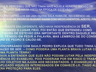 S
A
U
L
O
S
A
U
L
K
O
SAULO PERCEBEU QUE NÃO TINHA MAIS AQUELE NÚMERO IMENSO DE
ENFERMOS QUE HAVIA VISTO NA ÉPOCA DE ESTEVÃO.
FOI ENCONTRÁ-LOS EM UMA OUTRA SALA HUMILDE, RECEBENDO AS
BENÇÃOS DE PEDRO E ALGUNS SAIAM COM MEDICAMENTOS, AZEITE, PÃO
O AMBIENTE ERA DIFERENTE, NÃO HAVIA INDEPENDÊNCIA DE SER,
TORNANDO O LUGAR FRIO. FOI ENTÃO QUE ENTENDEU COMO
A FIGURA DE ESTEVÃO ERA IMPORTANTE DENTRO DAQUELE REC
TO. PENSOU EM PEDIR A PALAVRA, MAS LEMBROU-SE DO CONSE
LHO DE PEDRO E CALOU-SE.
CONVERSANDO COM SAULO PEDRO EXPLICA QUE TUDO TINHA U
RAZÃO DE SER. – COMO PODERIA UMA PLANTA BRAVA LUTAR CO
UMA PLANTA TENRA?
DAVA A ENTENDER QUE ELES NÃO PODIAM LUTAR PELA INDEPEN
DÊNCIA DO EVANELHO, POIS PODERIAM POR EM RISCO O TRABA
LHO COLETIVO NA AJUDA AOS NECESSITADOS. O EVANGELHO ER
APLICADO AQUELES INTERESSADOS EM CONHECÊ-LO. TIAGO AL
ERA PROTEÇÃO PARA ELES.
 