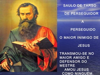 SAULO DE TARSO
DE PERSEGUIDOR
A
PERSEGUIDO
O MAIOR INIMIGO DE
JESUS
TRANSMOU-SE NO
MAIOR AMIGO E
DEFENSOR DO
MESTRE
AMOU JESUS
COMO NINGUÉM.
 