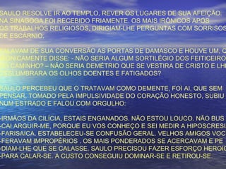 SAULO RESOLVE IR AO TEMPLO, REVER OS LUGARES DE SUA AFEIÇÃO.
NA SINAGOGA FOI RECEBIDO FRIAMENTE. OS MAIS IRÔNICOS APÓS
OS TRABALHOS RELIGIOSOS, DIRIGIAM-LHE PERGUNTAS COM SORRISOS
DE ESCÁRNIO.
FALAVAM DE SUA CONVERSÃO AS PORTAS DE DAMASCO E HOUVE UM, Q
IRONICAMENTE DISSE: - NÃO SERIA ALGUM SORTILÉGIO DOS FEITICEIROS
DO CAMINHO? – NÃO SERIA DEMÉTRIO QUE SE VESTIRA DE CRISTO E LHE
DESLUMBRARA OS OLHOS DOENTES E FATIGADOS?
SAULO PERCEBEU QUE O TRATAVAM COMO DEMENTE, FOI AI, QUE SEM
PENSAR, TOMADO PELA IMPULSIVIDADE DO CORAÇÃO HONESTO, SUBIU
NUM ESTRADO E FALOU COM ORGULHO:
-IRMÃOS DA CILÍCIA, ESTAIS ENGANADOS. NÃO ESTOU LOUCO. NÃO BUS
-CAI ARGUIR-ME, PORQUE EU VOS CONHEÇO E SEI MEDIR A HIPOSCRESIA
-FARISAICA. ESTABELECEU-SE CONFUSÃO GERAL. VELHOS AMIGOS VOCI
-FERAVAM IMPROPÉRIOS . OS MAIS PONDERADOS SE ACERCAVAM E PE
-DIAM-LHE QUE SE CALASSE. SAULO PRECISOU FAZER ESFORÇO HEROIC
-PARA CALAR-SE. A CUSTO CONSEGUIU DOMINAR-SE E RETIROU-SE.
 