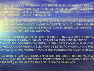 N
A
R
U
A
NA RUA SENTIU-SE INDIGNADO. NÃO ERA MELHOR UMA GUERRA DECLA
RADA AOS ERROS FARISAICOS? E SE ASSUMISSE EM JERUSALÉM A CHEF
DE UM MOVIMENTO MAIS VASTO, A FAVOR DO NAZARENO? MIL CONJECTU
RAS PASSAVAM EM SEU PENSAMENTO.
FASCINADO POR TAIS IDEIAS, ENTROU NO FAMOSO TEMPLO. INSTINTIVA
MENTE, APROXIMOU-SE DO LUGAR ONDE ESTEVÃO SUCUMBIRA. LEMBRO
DA CENA DOLOROSA, DETALHE POR DETALHE E SENTIU UMA GRANDE
ANGÚSTIA ENTRAR EM SEU CORAÇÃO.
OROU FERVOROSAMENTE AO CRISTO. ENTROU NA SALA ONDE ESTIVERA
COM ABIGAIL E AINDA OUVIA AS ÚLTIMAS PALAVRAS DO MÁRTIR DO
EVANGELHO. COMPREENDIA, ENFIM, A GRANDEZA DAQUELA ALMA QUE
O PERDOOU MORRENDO. A ELEVAÇÃO DE ESTEVÃO FACINAVA-O. O PREG
DOR DO CAMINHO MORRERA POR JESUS, PORQUE NÃO FAZER O MESMO
ERA JUSTO FICAR EM JERUSALÉM, SEGUIR OS PASSOS DE ESTEVÃO PAR
QUE A LIÇÃO DO MESTRE FOSSE COMPREENDIDA. EM ORAÇÃO, SUPLICA
A INSPIRAÇÃO DO MESTRE PARA SEUS NOVOS CAMINHOS.
 