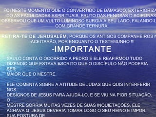 FOI NESTE MOMENTO QUE O CONVERTIDO DE DAMASCO, EXTERIORIZA
DO AS FACULDADES ESPIRITUAIS, FRUTO DAS PENOSAS DISCIPLINAS
OBSERVOU QUE UM VULTO LUMINOSO SURGIA A SEU LADO, FALANDO-L
COM GRANDE TERNURA.
-RETIRA-TE DE JERUSALÉM, PORQUE OS ANTIGOS COMPANHEIROS N
-ACEITARÃO, POR ENQUANTO O TESTEMUNHO !!!
-IMPORTANTE
-
SAULO CONTA O OCORRIDO A PEDRO E ELE REAFIRMOU TUDO
DIZENDIO QUE ESTAVA ESCRITO QUE O DISCÍPULO NÃO PODERIA
SER
MAIOR QUE O MESTRE.
ELE COMENTA SOBRE A ATITUDE DE JUDAS QUE QUIS INTERFERIR
NOS
DESÍGNOS DE JESUS PARA AJUDÁ-LO, E SE VIU NA PIOR SITUAÇÃO.
O
MESTRE SORRIA MUITAS VEZES DE SUAS INQUIETAÇÕES. ELE
ACHAVA Q JESUS DEVERIA TOMAR LOGO O SEU REINO E IMPOR
 