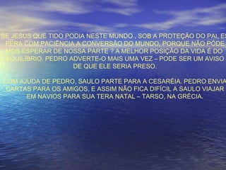 SE JESUS QUE TIDO PODIA NESTE MUNDO , SOB A PROTEÇÃO DO PAI, ES
PERA COM PACIÊNCIA A CONVERSÃO DO MUNDO, PORQUE NÃO PÓDE
MOS ESPERAR DE NOSSA PARTE ? A MELHOR POSIÇÃO DA VIDA É DO
EQUILÍBRIO. PEDRO ADVERTE-O MAIS UMA VEZ – PODE SER UM AVISO
DE QUE ELE SERIA PRESO.
COM AJUDA DE PEDRO, SAULO PARTE PARA A CESARÉIA. PEDRO ENVIA
CARTAS PARA OS AMIGOS, E ASSIM NÃO FICA DIFÍCIL A SAULO VIAJAR
EM NAVIOS PARA SUA TERA NATAL – TARSO, NA GRÉCIA.
 