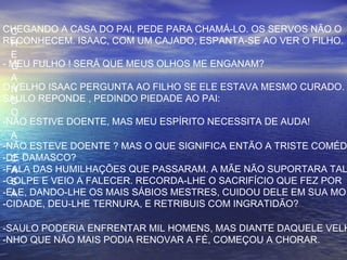 C
H
E
G
A
N
D
O
A
C
A
S
A
CHEGANDO A CASA DO PAI, PEDE PARA CHAMÁ-LO. OS SERVOS NÃO O
RECONHECEM. ISAAC, COM UM CAJADO, ESPANTA-SE AO VER O FILHO.
- MEU FULHO ! SERÁ QUE MEUS OLHOS ME ENGANAM?
O VELHO ISAAC PERGUNTA AO FILHO SE ELE ESTAVA MESMO CURADO.
SAULO REPONDE , PEDINDO PIEDADE AO PAI:
-NÃO ESTIVE DOENTE, MAS MEU ESPÍRITO NECESSITA DE AUDA!
-NÃO ESTEVE DOENTE ? MAS O QUE SIGNIFICA ENTÃO A TRISTE COMÉD
-DE DAMASCO?
-FALA DAS HUMILHAÇÕES QUE PASSARAM. A MÃE NÃO SUPORTARA TAL
-GOLPE E VEIO A FALECER. RECORDA-LHE O SACRIFÍCIO QUE FEZ POR
-ELE, DANDO-LHE OS MAIS SÁBIOS MESTRES, CUIDOU DELE EM SUA MO
-CIDADE, DEU-LHE TERNURA, E RETRIBUIS COM INGRATIDÃO?
-SAULO PODERIA ENFRENTAR MIL HOMENS, MAS DIANTE DAQUELE VELH
-NHO QUE NÃO MAIS PODIA RENOVAR A FÉ, COMEÇOU A CHORAR.
 