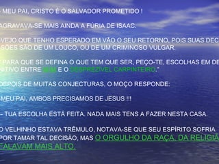 - MEU PAI, CRISTO É O SALVADOR PROMETIDO !
AGRAVAVA-SE MAIS AINDA A FÚRIA DE ISAAC.
-VEJO QUE TENHO ESPERADO EM VÃO O SEU RETORNO, POIS SUAS DECI
-SÕES SÃO DE UM LOUCO, OU DE UM CRIMINOSO VULGAR.
“ PARA QUE SE DEFINA O QUE TEM QUE SER, PEÇO-TE, ESCOLHAS EM DE
NITIVO ENTRE MIM E O DESPREZÍVEL CARPINTEIRO.”
DEPOIS DE MUITAS CONJECTURAS, O MOÇO RESPONDE:
-MEU PAI, AMBOS PRECISAMOS DE JESUS !!!
-- TUA ESCOLHA ESTÁ FEITA. NADA MAIS TENS A FAZER NESTA CASA.
O VELHINHO ESTAVA TRÊMULO, NOTAVA-SE QUE SEU ESPÍRITO SOFRIA
POR TAMAR TAL DECISÃO, MAS O ORGULHO DA RAÇA, DA RELIGIÃO
FALAVAM MAIS ALTO.
 