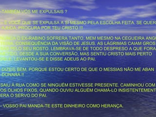-TAMBÉM VÓS ME EXPULSAIS ?
-- É VOCÊ QUE SE EXPULSA A SI MESMO PELA ESCOLHA FEITA. SE QUERE
-AJUDA, PROCURA POR TEU CRISTO !!!
NUNCA O EX-RABINO SOFRERA TANTO, MEM MESMO NA CEGUEIRA ANGU
TIOSA, CONSEQUÊNCIA DA VISÃO DE JESUS. AS LÁGRIMAS CAIAM GROS
SAS PELO SEU ROSTO. LEMBRAVA-SE DE TODO DESPRESO A QUE FORA
METIDO, DESDE A SUA CONVERSÃO, MAS SENTIU CRISTO MAIS PERTO
DELE. LEVANTOU-SE E DISSE ADEUS AO PAI.
-DIZEIS BEM, PORQUE ESTOU CERTO DE QUE O MESSIAS NÃO ME ABAN
-DONARÁ !!
SAIU À RUA COMO SE NINGUÉM ESTIVESSE PRESENTE. CAMINHOU COM
OS OLHOS FIXOS, QUANDO OUVIU ALGUÉM CHAMÁ-LO INSISTENTEMENT
ERA O SERVO DO PAI.
- VOSSO PAI MANDA-TE ESTE DINHEIRO COMO HERANÇA.
 