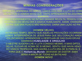 MINHAS CONSIDERAÇÕES
DEPOIS DA OFERENDA DO SERVO, VAMOS ANALISAR A LUTA DO HOME
VELHO COM O HOMEM NOVO QUE TANTO APRENDEMOS NA DOUTRINA
ESPIRITA.
SAULO EXPERIMENTOU NO ÍNTIMO GRANDE REVOLTA. PENSOU COM
DESPREZO EM DEVOLVER A DÁDIVA HUMILHANTE. ASSIM, ENSINARIA
AO PAI QUE ERA FILHO E NÃO MENDIGO. DARIA UMA LIÇÃO AO PAI.
(HOMEM VELHO)
AO MESMO TEMPO, SENTIU QUE AQUELAS PROVAÇÕES OCORRIAM
COM A INTERFERÊNCIA DE JESUS PARA QUE SEU CORAÇÃO AINDA
VOLUNTARIOSO APRENDESSE A DESPOJAR-SE DAS DUAS ERVAS
DANINHAS:HUMILDADE X ORGULHO
O MESTRE SUGERIA-LHE A LUTA CONSIGO MESMO, A MAIS DIFÍCIL
DELAS, ELEVAR-SE ACIMA DE SI MESMO. SENTIU QUE HAVIA VENCI
DO VÁRIOS TROPEÇOS, MAS AGORA A LUTA ERA DE SI PARA SI, E
PARA QUE O Homem No Mundo DEIXASSE DE EXISTIR. ESSA
SERIA A MAIOR DE TODAS AS BATALHAS
HOMEM NOVO
.
 