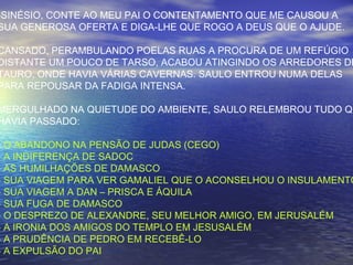 -SINÉSIO, CONTE AO MEU PAI O CONTENTAMENTO QUE ME CAUSOU A
SUA GENEROSA OFERTA E DIGA-LHE QUE ROGO A DEUS QUE O AJUDE.
CANSADO, PERAMBULANDO POELAS RUAS A PROCURA DE UM REFÚGIO
DISTANTE UM POUCO DE TARSO, ACABOU ATINGINDO OS ARREDORES DE
TAURO, ONDE HAVIA VÁRIAS CAVERNAS. SAULO ENTROU NUMA DELAS
PARA REPOUSAR DA FADIGA INTENSA.
MERGULHADO NA QUIETUDE DO AMBIENTE, SAULO RELEMBROU TUDO QU
HAVIA PASSADO:
- O ABANDONO NA PENSÃO DE JUDAS (CEGO)
- A INDIFERENÇA DE SADOC
- AS HUMILHAÇÕES DE DAMASCO
- SUA VIAGEM PARA VER GAMALIEL QUE O ACONSELHOU O INSULAMENTO
- SUA VIAGEM A DAN – PRISCA E ÁQUILA
- SUA FUGA DE DAMASCO
- O DESPREZO DE ALEXANDRE, SEU MELHOR AMIGO, EM JERUSALÉM
- A IRONIA DOS AMIGOS DO TEMPLO EM JESUSALÉM
- A PRUDÊNCIA DE PEDRO EM RECEBÊ-LO
- A EXPULSÃO DO PAI
 