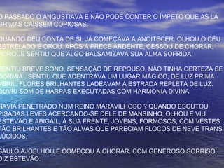 O PASSADO O ANGUSTIAVA E NÃO PODE CONTER O ÍMPETO QUE AS LÁ
GRIMAS CAÍSSEM COPIOSAS.
QUANDO DEU CONTA DE SI, JÁ COMEÇAVA A ANOITECER. OLHOU O CÉU
ESTRELADO E OROU. APÓS A PRECE ARDENTE, CESSOU DE CHORAR,
PORQUE SENTIU QUE ALGO BALSAMIZAVA SUA ALMA SOFRIDA.
SENTIU BREVE SONO, SENSAÇÃO DE REPOUSO. NÃO TINHA CERTEZA SE
DORMIA . SENTIU QUE ADENTRAVA UM LUGAR MÁGICO, DE LUZ PRIMA
VERIL. FLORES BRILHANTES LADEAVAM A ESTRADA REPLETA DE LUZ.
OUVIU SOM DE HARPAS EXECUTADAS COM HARMONIA DIVINA.
HAVIA PENETRADO NUM REINO MARAVILHOSO ? QUANDO ESCUTOU
PISADAS LEVES ACERCANDO-SE DELE DE MANSINHO, OLHOU E VIU
ESTEVÃO E ABIGAIL, Á SUA FRENTE, JOVENS, FORMOSOS, COM VESTES
TÃO BRILHANTES E TÃO ALVAS QUE PARECIAM FLOCOS DE NEVE TRANS
LÚCIDOS.
SAULO AJOELHOU E COMEÇOU A CHORAR. COM GENEROSO SORRISO,
DIZ ESTEVÃO:
 