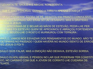 - LEVANTA-TE, SAULO !!! E ABIGAIL ACRESCENTA:
- QUE É ISSO ? CHORAS, QUANDO A TAREFA APENAS COMEÇA ?
O MOÇO TARSENSE AGORA DE PÉ, DESATOU EM PRANTO CONVULSIVO.
AQUELAS LÁGRIMAS NÃO ERAM SÓ UM DESABAFO, MAS A GRATIDÃO
IMENSA A JESUS.
QUIS APROXIMAR-SE E BEIJAR AS MÃOS DE ESTEVÃO, PEDIR-LHE PER
DÃO. MAS FOI ESTEVÃO QUEM SE APROXIMOU E ABRAÇOU FORTEMENTE
SAULO. BEIJOU-LHE O ROSTO E MURMUROU COM TERNURA :
-SAULO, VAMOS NOS ESVAZIAR DOS PENSAMENTOS DO MUNDO. NÃO TE
-DETENHAS NO PASSADO ! QUEM HAVERÁ NO MUNDO ISENTO DE ERROS
-SÓ JESUS O FOI !!!
SAULO QUIS FALAR, MAS A EMOÇÃO NÃO DEIXAVA, ESTEVÃO SORRIA.
SAULO OLHOU ABIGAIL E PENSOU NO LAR QUE PODERIAM TER CONSTITU
ÍDO, NO CARINHO COM QUE A JOVEM DE CORINTO LHE CUIDARIA OS
FILHOS.
 