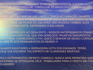 OMPREENDENDO-LHE OS MAIS ÍNTIMOS PENSAMENTOS, A NOIVA
SPIRITUAL APROXIMOU-SE, TOMOU-LHE AS MÃOS CALEJADAS DOS LABO
ES RUDES E FALOU COMOVIDAMENTE:
NUNCA NOS FALTARÁ UM LAR ... NÓS O TEMOS NO CORAÇÃO. QUANTO
OS FILHOS, TEMOS A FAMÍLIA IMENSA DE JESUS QUE NOS LEGOU EM SUA
MISERICÓRDIA. OS FILHOS DO CALVÁRIO, SÃO NOSSOS TAMBÉM. ELES
STÃO EM TODA PARTE, ESPERANDO O SALVADOR.
NÃO TE ENTREGUES AO DESALENTO – NOSSOS ANTEPASSADOS CONHEC
O DEUS DOS EXÉRCITOS, QUE ERA DONO DOS TRIUNFOS SANGRENTOS.
ÓS, PORÉM, CONHECEMOS O PAI, QUE É O SENHOR DE NOSSO CORAÇÃO
SVAZIA-TE DOS PENSAMENTOS DO MUNDO !!!
QUANDO ESGOTARES A DERRADEIRA GOTA DOS ENGANOS, TERÁS
ESUS QUE ENCHERÁ TEU ESPÍRITO DE CLARIDADES IMORTAIS.
AULO EXPERIMENTOU INFINITO CONSOLO. NUNCA MAIS PERMITIRIA QUE
DESÂNIMO SE APOSSASSE DELE. TRABALHARIA PARA O CRISTO EM TODO
S LUGARES.
 