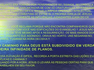 NQUANTO ERA TOMADO POR PENSAMENTOS BELÍSSIMOS, RECORDOU A
FICULDADE DE HAROMONIZAR-SE COM AS CRIATURAS(AS ADVERSIDADE
UDO LHE PARECEU DIFÍCIL NAQUELA RÁPIDA OPERAÇÃO INTELECTUAL.
S SINAGOGAS COMBATIAM-SE ENTRE SI. A PRÓPRIA IGREJA DE JERUSA
ÉM TENDIA NOVAMENTE AS INFLUÊNCIAS JUDAIZANTES (CASA DO CA
INHO)
BIGAIL: – VOCÊ RECLAMA PORQUE NÃO ENCONTRA COMPANHEIROS QUE
ONCORDEM COM VOCÊ NAS EDIFICAÇÕES DO EVANGELHO ? JESUS NÃO
EVE. SÓ OS TEVE MESMO APÓS A RESSURREIÇÃO. OS MAIS AMADOS DOR
IAM, ENQUANTO ELE AGONIADO, ORAVA NO HORTO. UNS NEGARAM-NO,
UTROS, FUGIRAM NA HORA DECISIVA !!
O CAMINHO PARA DEUS ESTÁ SUBDIVIDIDO EM VERDA
DEIRA INFINIDADE DE PLANOS.
ODA ELEVAÇÃO É DIFÍCIL. RECORDA A PORTA ESTREITA DAS LIÇÕES EVA
GÉLICAS E CAMINHA !!
QUANDO FOR A HORA, JESUS O LEVARÁ ÀS PESSOAS CERTAS PARA QUE
RABALHEM EM SEU FAVOR.
 
