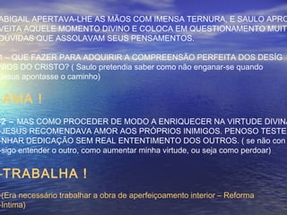 ABIGAIL APERTAVA-LHE AS MÃOS COM IMENSA TERNURA, E SAULO APRO
VEITA AQUELE MOMENTO DIVINO E COLOCA EM QUESTIONAMENTO MUITA
DÚVIDAS QUE ASSOLAVAM SEUS PENSAMENTOS.
1 – QUE FAZER PARA ADQUIRIR A COMPREENSÃO PERFEITA DOS DESÍG
NIOS DO CRISTO? ( Saulo pretendia saber como não enganar-se quando
Jesus apontasse o caminho)
-AMA !
-2 – MAS COMO PROCEDER DE MODO A ENRIQUECER NA VIRTUDE DIVINA
-JESUS RECOMENDAVA AMOR AOS PRÓPRIOS INIMIGOS. PENOSO TESTEM
-NHAR DEDICAÇÃO SEM REAL ENTENTIMENTO DOS OUTROS. ( se não con
-sigo entender o outro, como aumentar minha virtude, ou seja como perdoar)
-TRABALHA !
-(Era necessário trabalhar a obra de aperfeiçoamento interior – Reforma
-Intima)
 