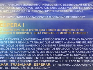 PARA TRABALHAR SEU ESPÍRITO, INSULOU-SE NO DESERTO MAIS DE 1000
DIAS, PORÉM QUANDO VOLTOU AO AMBIENTE COLETIVO, COM ESPERANÇ
SÓ CONHECEU A DOR, O DESÂNIMO DIANTE DA INCOMPREENSÃO.
QUE PROVIDÊNCIAS ADOTAR CONTRA O DESÂNIMO DESTRUIDOR?
ESPERA !
O espírito deve estar pronto para atender ao programa divino
QUANDO O DISCÍPULO ESTÁ PRONTO, O MESTRE APARECE !
SAULO PENSOU : - CONFIAREI NA MISERICÓRDIA DO ALTÍSSIMO. NÃO DEXA
REI DE SERVIR NENHUM TRABALHO QUE APAREÇA A MINHA FRENTE. RECO
NHEÇO QUE OS ENSINAMENTOS DO MESTRE REPRESENTAM UMA DAS RE
IZAÇÕES MAIS DIFÍCEIS. OS PENSAMENTOS ERAM CONTRADITÓRIOS. OS
SRAELITAS AGARRAVAM-SE ÀS LEIS DE MOISÉS COM AS HIPOCRESIAS FA
SAICAS. OS SEGUIDORES DO CAMINHO APROXIMAVAM-SE NOVAMENTE D
SINAGOGAS, FUGIAM DOS GENTIOS, SUBMETIAM-SE RIGOROSAMENTE AO
PROCESSOS DA CIRCUNCISÃO. CONCORDAVA QUE SE FAZIA NECESSÁRIO
AMAR, TRABALHAR, ESPERAR, ENTRETANTO, COMO AGIR NO Â
BITO DE FORÇAS TÃO HETEROGÊNIAS ?
 
