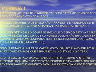 -
PERDOA !
EM SEGUIDA, SEU VULTO LUMINOSO PARECEU DILUIR-SE COMO SE FOSS
FEITO DE FRAGMENTOS DE AURORA .
O DESLUMBRAMENTO DE SAULO NÃO TINHA LIMITES. AJOELHOU-SE E
OROU. AGRADECEU A DEUS AS MARAVILHAS DAQUELAS BENÇÃOS.
IMPORTANTE: - SAULO COMPREENDEU QUE O ESPAÇO ESTAVA REPLET
DE EXPRESSÕES DE VIDA, QUE AO HOMEM COMUM NÃO ERA DADO VER
COMPREENDER. HAVIA CORPOS CELESTES (DESENCARNADOS), COMO H
VIA TERRESTRES (ENCARNADOS)
OS QUE ESTAVAM LIVRES DA CARNE, VOLTAVAM DO PLANO ESPIRITUAL
PARA CONFORTAR OS QUE PERMANECIAM A DISTÂNCIA (NA TERA)
A NATUREZA ESTAVA CALMA, TANTO A EXTERIOR, COMO A INTERIOR.
EXPERIMENTOU UMA PAZ ATÉ ENTÃO DESCONHECIDA. ACREDITOU QUE
RENASCIA NAQUELE MOMENTO PARA UMA EXISTÊNCIA MUITO DIFERENT
 