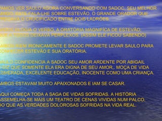 VAMOS VER SAULO AGORA CONVERSANDO COM SADOC, SEU MELHOR
AMIGO. ESTE FALA-LHE SOBRE ESTEVÃO, O GRANDE ORADOR QUE
PREGAVA O CRUCIFICADO ENTRE DOIS LADRÕES.
SADOC ELOGIA O VERBO, A ORATÓRIA MAGNIFÍCA DE ESTEVÃO,
QUE A TODOS DEIXAVA PERPLEXOS. (ASSIM ELE FICOU SABENDO)
AMBOS RIEM IRONICAMENTE E SADOC PROMETE LEVAR SAULO PARA
CONHECER ESTEVÃO E SUA ORATÓRIA.
SAULO CONFIDENCIA A SADOC SEU AMOR ARDENTE POR ABIGAIL
E DIZ QUE SOMENTE ELA ERA DIGNA DE SEU AMOR,. MOÇA DE VIDA
ESMERADA, EXCELENTE EDUCAÇÃO, INOCENTE COMO UMA CRIANÇA.
AMBOS ESTAVAM MUITO APAIXONADOS E IAM SE CASAR.
AQUI COMEÇA TODA A SAGA DE VIDAS SOFRIDAS. A HISTÓRIA
ASSEMELHA-SE MAIS UM TEATRO DE CENAS VIVIDAS NUM PALCO,
DO QUE AS VERDADES DOLOROSAS SOFRIDAS NA VIDA REAL.
 