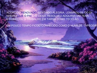 ACORDOU RENOVADO, SENTINDO ALEGRIA. LEMBROU-SE DO DI
NHEIRO QUE O PAI LHE DERA. RESOLVEU ADQUIRIR UM TEAR,
E COMEÇOU O TRABALHO EM TARSO COMO TECELÃO.
EM POUCO TEMPO FICOU CONHECIDO COMO O HUMILDE TAPECEIRO
 
