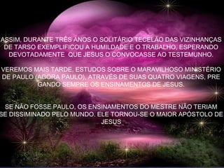 ASSIM, DURANTE TRÊS ANOS O SOLITÁRIO TECELÃO DAS VIZINHANÇAS
DE TARSO EXEMPLIFICOU A HUMILDADE E O TRABALHO, ESPERANDO
DEVOTADAMENTE QUE JESUS O CONVOCASSE AO TESTEMUNHO.
VEREMOS MAIS TARDE, ESTUDOS SOBRE O MARAVILHOSO MINISTÉRIO
DE PAULO (AGORA PAULO), ATRAVÉS DE SUAS QUATRO VIAGENS, PRE
GANDO SEMPRE OS ENSINAMENTOS DE JESUS.
SE NÃO FOSSE PAULO, OS ENSINAMENTOS DO MESTRE NÃO TERIAM
SE DISSIMINADO PELO MUNDO. ELE TORNOU-SE O MAIOR APÓSTOLO DE
JESUS
 