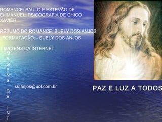 PAZ E LUZ A TODOS
ROMANCE: PAULO E ESTEVÃO DE
EMMANUEL, PSICOGRAFIA DE CHICO
XAVIER
RESUMO DO ROMANCE: SUELY DOS ANJOS
FORMATAÇÃO: - SUELY DOS ANJOS
IMAGENS DA INTERNET
sulanjos@uol.com.br
I
M
A
G
E
N
S
D
A
I
N
T
 