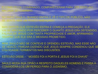 E COMO FICOU COMBINADO, COMPARECERAM PARA VER ESTEVÃO
NA CASA DO CAMINHO.
NO INÍCIO SAULO, QUANDO ENTRA E VÊ O TIPO DE PÚBLICO, NÃO
SE SENTE NEM UM POUCO AMEAÇADO.
MAS DEPOIS QUE ESTEVÃO ENTRA E COMEÇA A PREGAÇÃO, ELE
VAI SE IRRITANDO POR PERCEBER O QUANTO JESUS ERA DEFENDIDO,
FALAVA DE JESUS COM TANTA PROPRIEDADE E AMOR, AFIRMANDO
SEMPRE QUE ELE ERA O MESSIAS PROMETIDO.
BEM, SAULO NÃO SE CONTEVE E OFENDEU ESTEVÃO, MAS ESSE NÃO
SE DEIXOU ITIMIDAR,DIZENDO QUE JESUS SEMPRE CONDENOU QUE SE
COLOCASSE FERMENTOS NAS DISCUSÕES.
ESTEVÃO DISSE: - “ MOISÉS FOI A PORTA E JESUS FOI A CHAVE”
SAULO MUDA SUA OPIÃO A RESPEITO DAQUELES HOMENS E PASSA A
CONSIDERÁ-LOS UM PERIGO PARA O JUDAÍSMO.
 