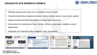 www.adaltech.com.br
(11) 4384-8724 | 2383-1079
• Definição de layout de acordo com a identidade visual do evento
• Inclusão de elementos obrigatórios (header, menus, noticias, acesso a area restrita, apoios)
• Opção de desenvolvimento para plataforma mobile (site responsive)
• Gerenciador de conteúdo para home, notícias, notÍcias, programação, deadlines, apoios,
palestrantes
• Integração com facebook, twitter, instagram (curtir, compartilhar)
CRIAÇÃO DE SITE DINÂMICO E MOBILE
 