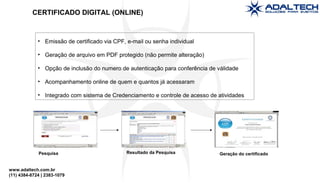 www.adaltech.com.br
(11) 4384-8724 | 2383-1079
• Emissão de certificado via CPF, e-mail ou senha individual
• Geração de arquivo em PDF protegido (não permite alteração)
• Opção de inclusão do numero de autenticação para conferência de válidade
• Acompanhamento online de quem e quantos já acessaram
• Integrado com sistema de Credenciamento e controle de acesso de atividades
Pesquisa Resultado da Pesquisa Geração do certificado
CERTIFICADO DIGITAL (ONLINE)
 