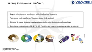 www.adaltech.com.br
(11) 4384-8724 | 2383-1079
• Layout cutomizado de acordo com a identidade visual do evento
• Tecnologia multi-plataforma (Windows, Linux, iOS, Android)
• Sistema de busca de trabalhos/atividade por titulo, autor, instituição, palavra-chave
• Permite ser replicado para CD, DVD, SD, Pendrive, ou mesmo somente download na internet
PRODUÇÃO DE ANAIS ELETRÔNICO
 